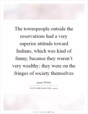 The townspeople outside the reservations had a very superior attitude toward Indians, which was kind of funny, because they weren’t very wealthy; they were on the fringes of society themselves Picture Quote #1