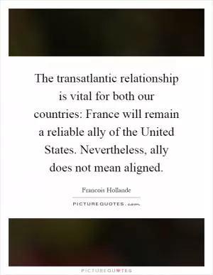 The transatlantic relationship is vital for both our countries: France will remain a reliable ally of the United States. Nevertheless, ally does not mean aligned Picture Quote #1