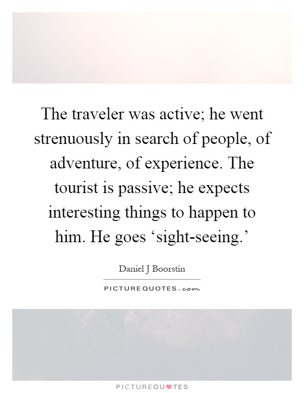 The traveler was active; he went strenuously in search of people, of adventure, of experience. The tourist is passive; he expects interesting things to happen to him. He goes ‘sight-seeing.' Picture Quote #1