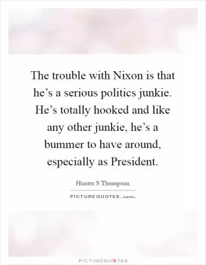 The trouble with Nixon is that he’s a serious politics junkie. He’s totally hooked and like any other junkie, he’s a bummer to have around, especially as President Picture Quote #1