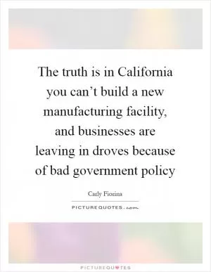 The truth is in California you can’t build a new manufacturing facility, and businesses are leaving in droves because of bad government policy Picture Quote #1