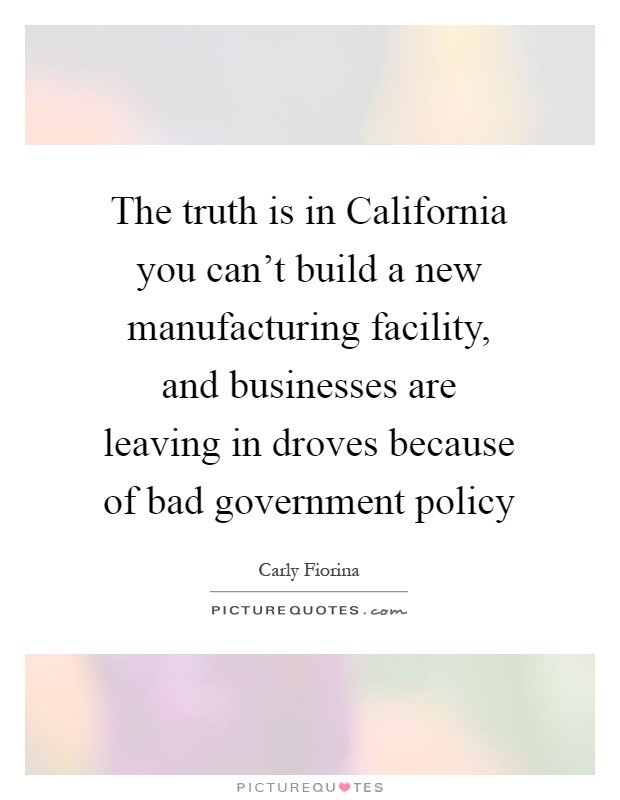 The truth is in California you can't build a new manufacturing facility, and businesses are leaving in droves because of bad government policy Picture Quote #1
