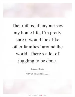 The truth is, if anyone saw my home life, I’m pretty sure it would look like other families’ around the world. There’s a lot of juggling to be done Picture Quote #1