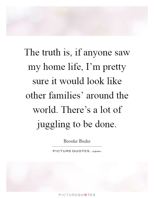 The truth is, if anyone saw my home life, I'm pretty sure it would look like other families' around the world. There's a lot of juggling to be done Picture Quote #1