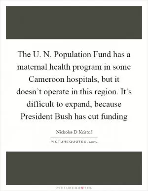 The U. N. Population Fund has a maternal health program in some Cameroon hospitals, but it doesn’t operate in this region. It’s difficult to expand, because President Bush has cut funding Picture Quote #1