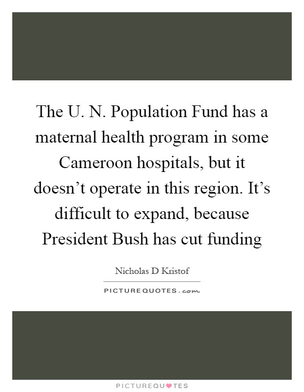 The U. N. Population Fund has a maternal health program in some Cameroon hospitals, but it doesn't operate in this region. It's difficult to expand, because President Bush has cut funding Picture Quote #1