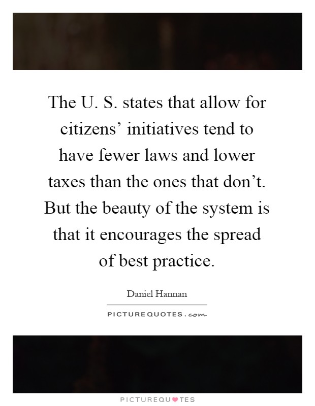 The U. S. states that allow for citizens' initiatives tend to have fewer laws and lower taxes than the ones that don't. But the beauty of the system is that it encourages the spread of best practice Picture Quote #1
