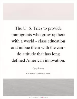 The U. S. Tries to provide immigrants who grow up here with a world - class education and imbue them with the can - do attitude that has long defined American innovation Picture Quote #1