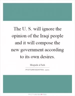 The U. S. will ignore the opinion of the Iraqi people and it will compose the new government according to its own desires Picture Quote #1