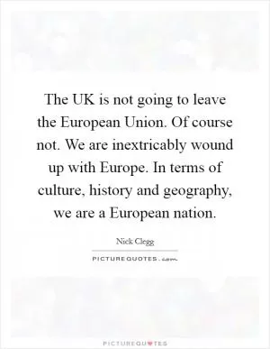 The UK is not going to leave the European Union. Of course not. We are inextricably wound up with Europe. In terms of culture, history and geography, we are a European nation Picture Quote #1