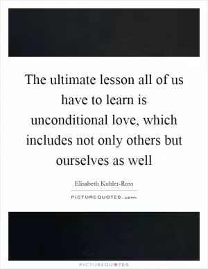 The ultimate lesson all of us have to learn is unconditional love, which includes not only others but ourselves as well Picture Quote #1
