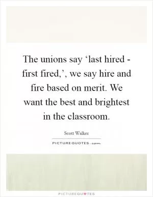 The unions say ‘last hired - first fired,’, we say hire and fire based on merit. We want the best and brightest in the classroom Picture Quote #1