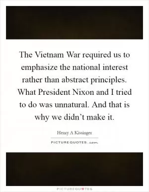 The Vietnam War required us to emphasize the national interest rather than abstract principles. What President Nixon and I tried to do was unnatural. And that is why we didn’t make it Picture Quote #1