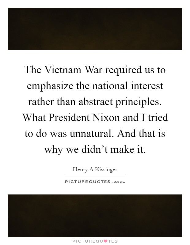 The Vietnam War required us to emphasize the national interest rather than abstract principles. What President Nixon and I tried to do was unnatural. And that is why we didn't make it Picture Quote #1