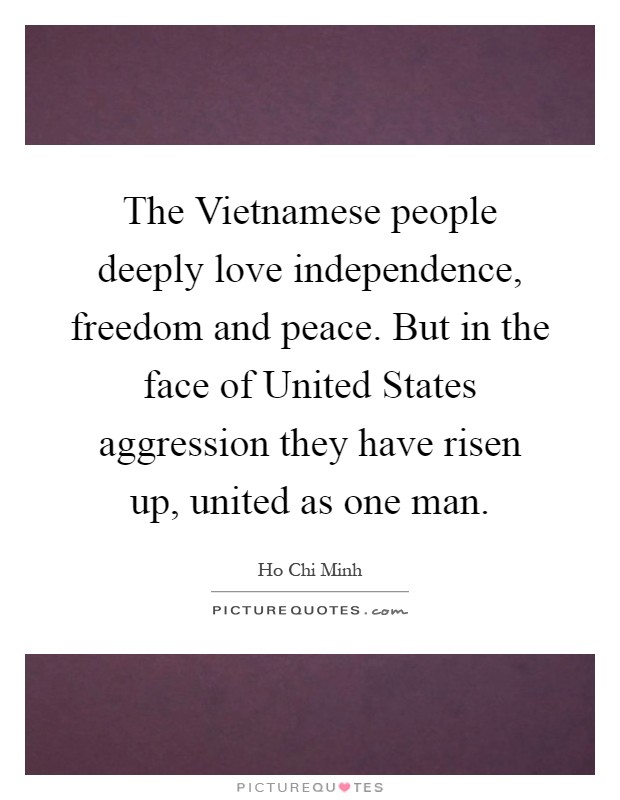 The Vietnamese people deeply love independence, freedom and peace. But in the face of United States aggression they have risen up, united as one man Picture Quote #1