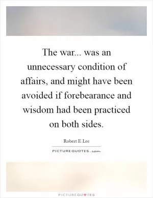The war... was an unnecessary condition of affairs, and might have been avoided if forebearance and wisdom had been practiced on both sides Picture Quote #1