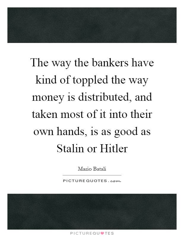 The way the bankers have kind of toppled the way money is distributed, and taken most of it into their own hands, is as good as Stalin or Hitler Picture Quote #1