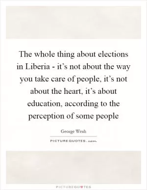 The whole thing about elections in Liberia - it’s not about the way you take care of people, it’s not about the heart, it’s about education, according to the perception of some people Picture Quote #1
