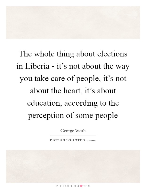 The whole thing about elections in Liberia - it's not about the way you take care of people, it's not about the heart, it's about education, according to the perception of some people Picture Quote #1