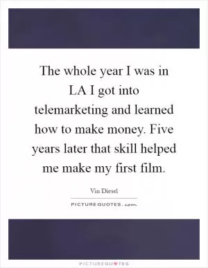 The whole year I was in LA I got into telemarketing and learned how to make money. Five years later that skill helped me make my first film Picture Quote #1