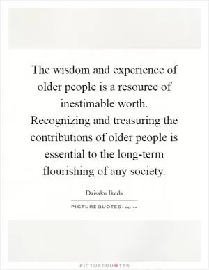 The wisdom and experience of older people is a resource of inestimable worth. Recognizing and treasuring the contributions of older people is essential to the long-term flourishing of any society Picture Quote #1
