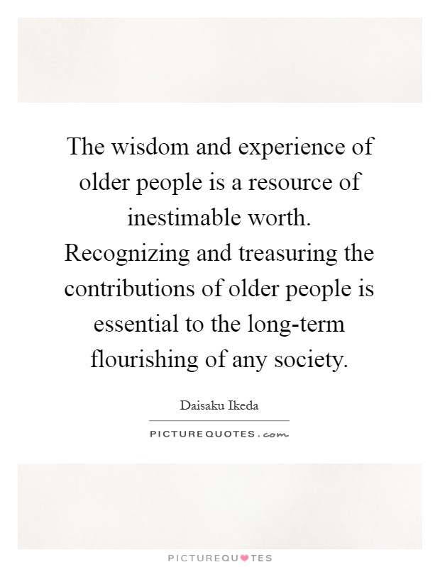 The wisdom and experience of older people is a resource of inestimable worth. Recognizing and treasuring the contributions of older people is essential to the long-term flourishing of any society Picture Quote #1