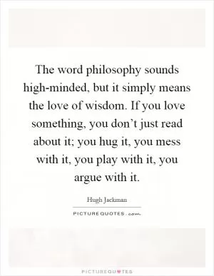 The word philosophy sounds high-minded, but it simply means the love of wisdom. If you love something, you don’t just read about it; you hug it, you mess with it, you play with it, you argue with it Picture Quote #1