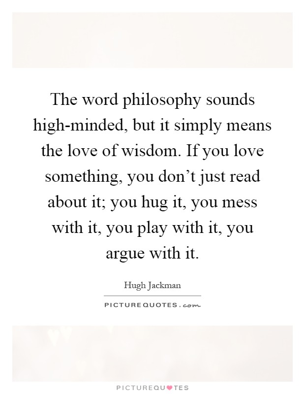 The word philosophy sounds high-minded, but it simply means the love of wisdom. If you love something, you don't just read about it; you hug it, you mess with it, you play with it, you argue with it Picture Quote #1