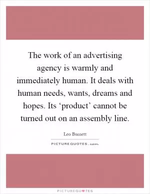 The work of an advertising agency is warmly and immediately human. It deals with human needs, wants, dreams and hopes. Its ‘product’ cannot be turned out on an assembly line Picture Quote #1