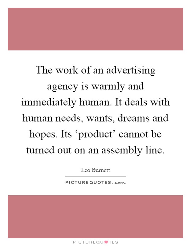 The work of an advertising agency is warmly and immediately human. It deals with human needs, wants, dreams and hopes. Its ‘product' cannot be turned out on an assembly line Picture Quote #1