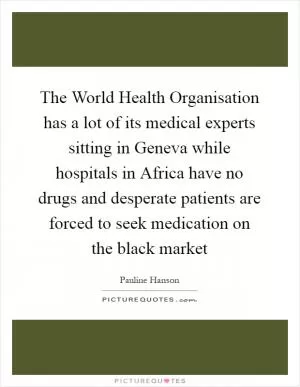 The World Health Organisation has a lot of its medical experts sitting in Geneva while hospitals in Africa have no drugs and desperate patients are forced to seek medication on the black market Picture Quote #1