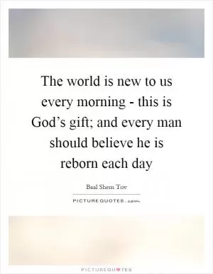 The world is new to us every morning - this is God’s gift; and every man should believe he is reborn each day Picture Quote #1