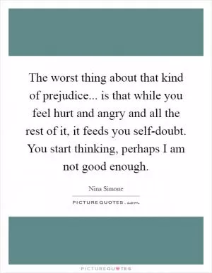 The worst thing about that kind of prejudice... is that while you feel hurt and angry and all the rest of it, it feeds you self-doubt. You start thinking, perhaps I am not good enough Picture Quote #1