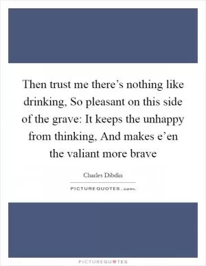 Then trust me there’s nothing like drinking, So pleasant on this side of the grave: It keeps the unhappy from thinking, And makes e’en the valiant more brave Picture Quote #1
