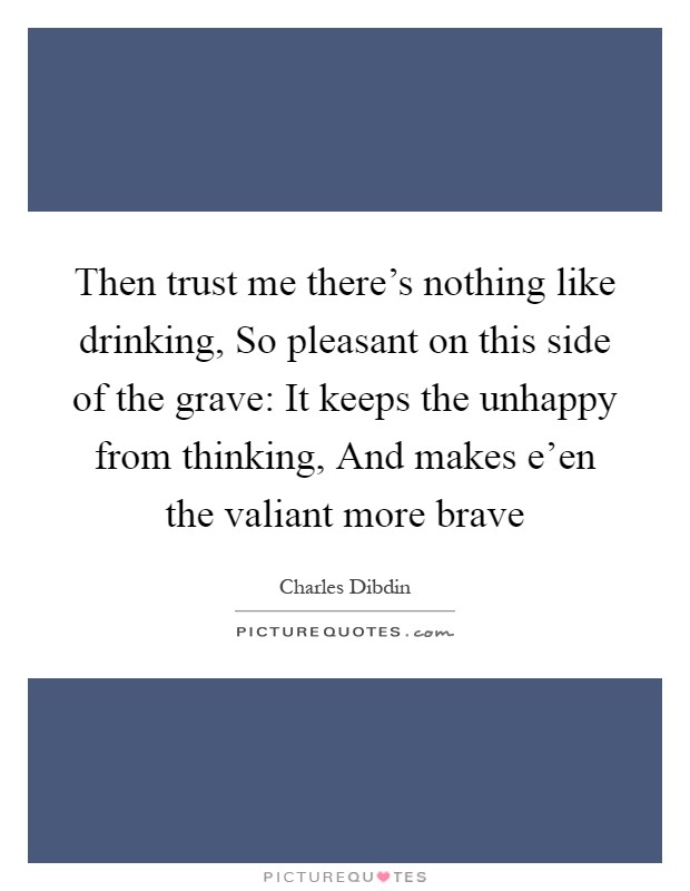 Then trust me there's nothing like drinking, So pleasant on this side of the grave: It keeps the unhappy from thinking, And makes e'en the valiant more brave Picture Quote #1