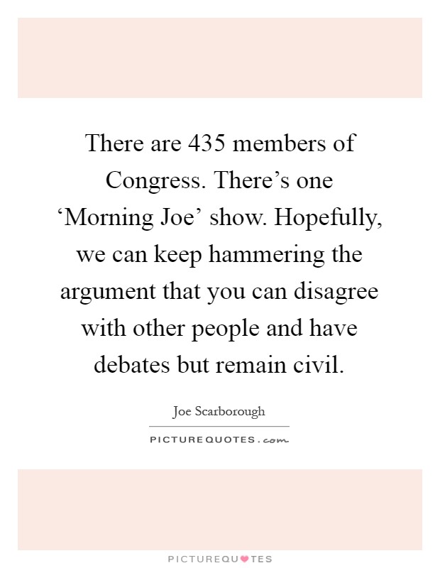 There are 435 members of Congress. There's one ‘Morning Joe' show. Hopefully, we can keep hammering the argument that you can disagree with other people and have debates but remain civil Picture Quote #1