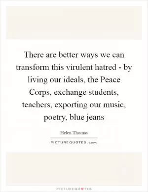 There are better ways we can transform this virulent hatred - by living our ideals, the Peace Corps, exchange students, teachers, exporting our music, poetry, blue jeans Picture Quote #1