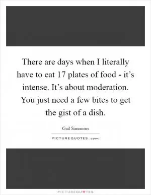 There are days when I literally have to eat 17 plates of food - it’s intense. It’s about moderation. You just need a few bites to get the gist of a dish Picture Quote #1