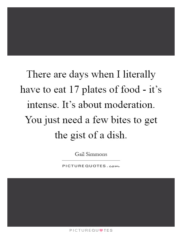 There are days when I literally have to eat 17 plates of food - it's intense. It's about moderation. You just need a few bites to get the gist of a dish Picture Quote #1