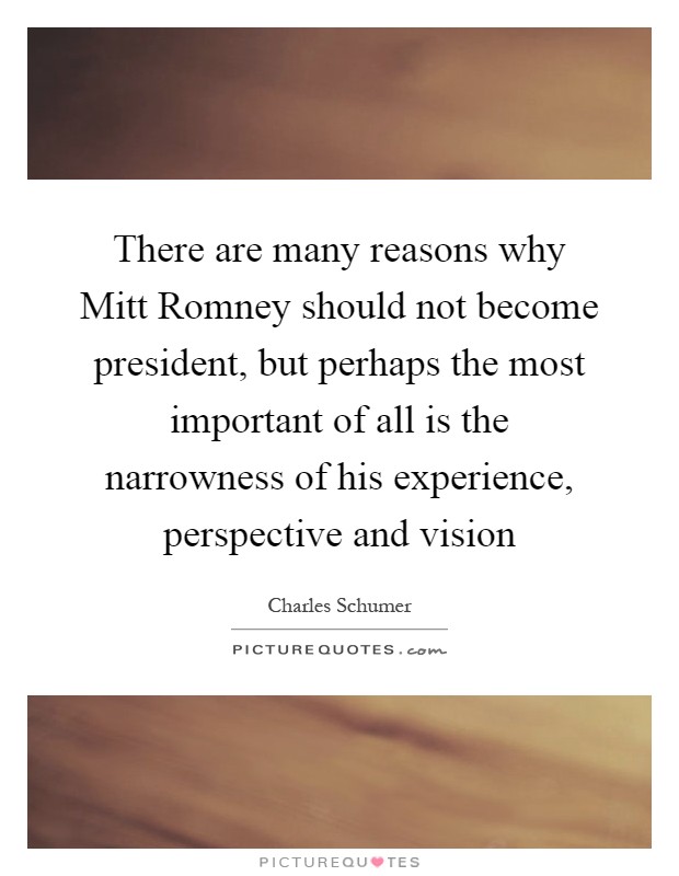 There are many reasons why Mitt Romney should not become president, but perhaps the most important of all is the narrowness of his experience, perspective and vision Picture Quote #1
