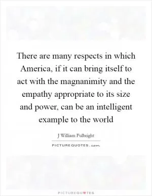 There are many respects in which America, if it can bring itself to act with the magnanimity and the empathy appropriate to its size and power, can be an intelligent example to the world Picture Quote #1