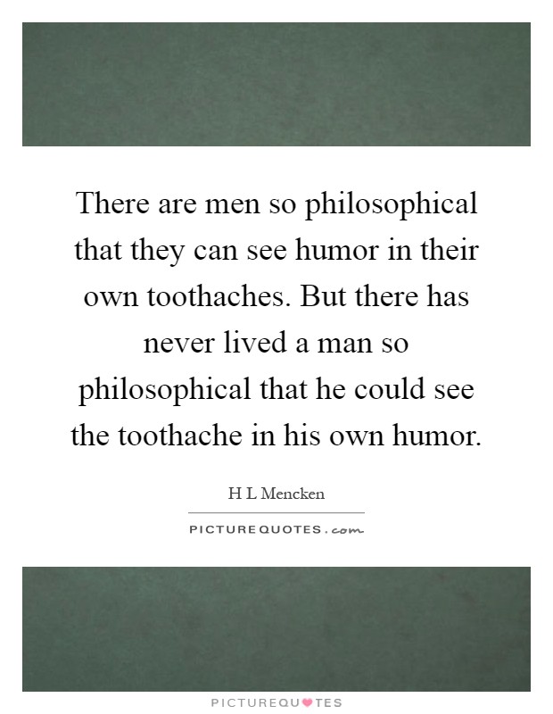 There are men so philosophical that they can see humor in their own toothaches. But there has never lived a man so philosophical that he could see the toothache in his own humor Picture Quote #1
