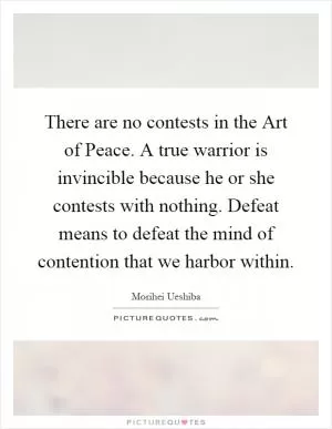 There are no contests in the Art of Peace. A true warrior is invincible because he or she contests with nothing. Defeat means to defeat the mind of contention that we harbor within Picture Quote #1