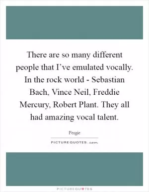 There are so many different people that I’ve emulated vocally. In the rock world - Sebastian Bach, Vince Neil, Freddie Mercury, Robert Plant. They all had amazing vocal talent Picture Quote #1