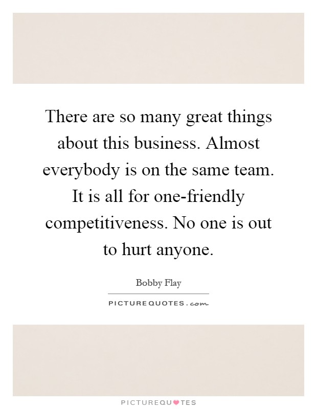 There are so many great things about this business. Almost everybody is on the same team. It is all for one-friendly competitiveness. No one is out to hurt anyone Picture Quote #1