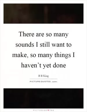 There are so many sounds I still want to make, so many things I haven’t yet done Picture Quote #1