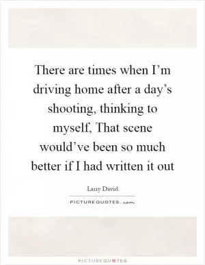 There are times when I’m driving home after a day’s shooting, thinking to myself, That scene would’ve been so much better if I had written it out Picture Quote #1