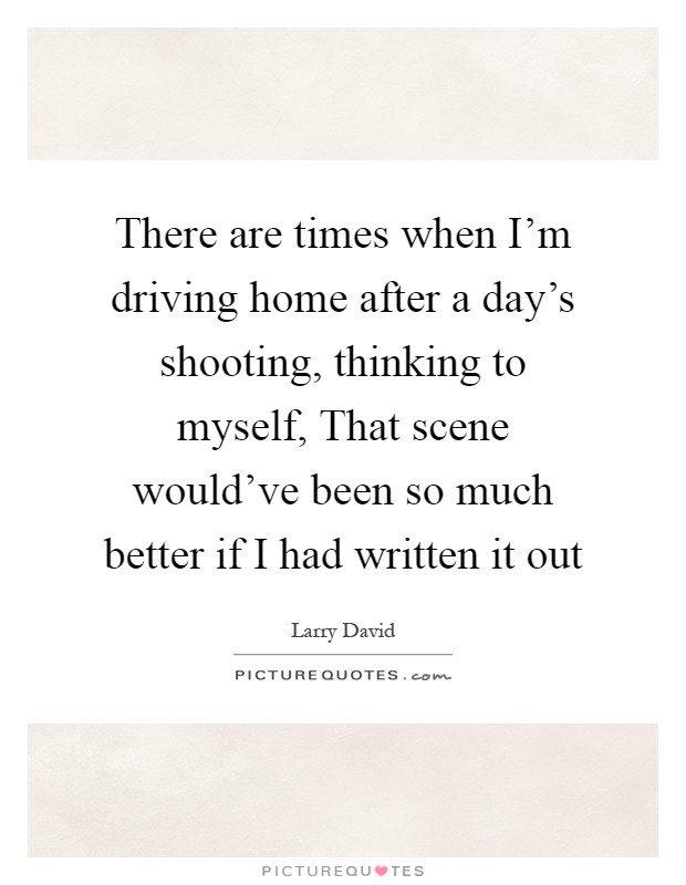 There are times when I'm driving home after a day's shooting, thinking to myself, That scene would've been so much better if I had written it out Picture Quote #1