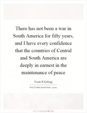 There has not been a war in South America for fifty years, and I have every confidence that the countries of Central and South America are deeply in earnest in the maintenance of peace Picture Quote #1