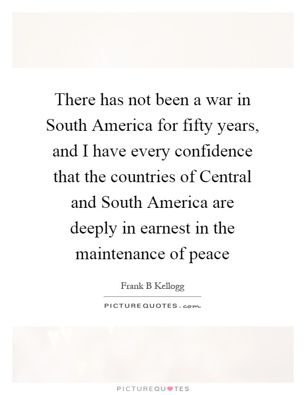 There has not been a war in South America for fifty years, and I have every confidence that the countries of Central and South America are deeply in earnest in the maintenance of peace Picture Quote #1